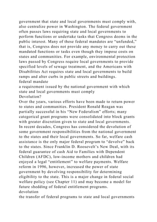 government that state and local governments must comply with,
also centralize power in Washington. The federal government
often passes laws requiring state and local governments to
perform functions or undertake tasks that Congress deems in the
public interest. Many of these federal mandates are “unfunded,”
that is, Congress does not provide any money to carry out these
mandated functions or tasks even though they impose costs on
states and communities. For example, environmental protection
laws passed by Congress require local governments to provide
specified levels of sewage treatment, and the Americans with
Disabilities Act requires state and local governments to build
ramps and alter curbs in public streets and buildings.
federal mandate
a requirement issued by the national government with which
state and local governments must comply
Devolution?
Over the years, various efforts have been made to return power
to states and communities. President Ronald Reagan was
partially successful in his “New Federalism” efforts; many
categorical grant programs were consolidated into block grants
with greater discretion given to state and local governments.
In recent decades, Congress has considered the devolution of
some government responsibilities from the national government
to the states and their local governments. So far, welfare cash
assistance is the only major federal program to “devolve” back
to the states. Since Franklin D. Roosevelt’s New Deal, with its
federal guarantee of cash Aid to Families with Dependent
Children (AFDC), low-income mothers and children had
enjoyed a legal “entitlement” to welfare payments. Welfare
reform in 1996, however, increased the power of state
government by devolving responsibility for determining
eligibility to the state. This is a major change in federal social
welfare policy (see Chapter 11) and may become a model for
future shedding of federal entitlement programs.
devolution
the transfer of federal programs to state and local governments
 