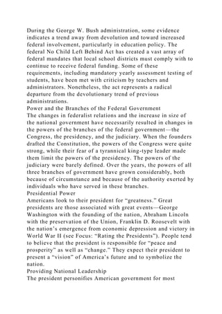 During the George W. Bush administration, some evidence
indicates a trend away from devolution and toward increased
federal involvement, particularly in education policy. The
federal No Child Left Behind Act has created a vast array of
federal mandates that local school districts must comply with to
continue to receive federal funding. Some of these
requirements, including mandatory yearly assessment testing of
students, have been met with criticism by teachers and
administrators. Nonetheless, the act represents a radical
departure from the devolutionary trend of previous
administrations.
Power and the Branches of the Federal Government
The changes in federalist relations and the increase in size of
the national government have necessarily resulted in changes in
the powers of the branches of the federal government—the
Congress, the presidency, and the judiciary. When the founders
drafted the Constitution, the powers of the Congress were quite
strong, while their fear of a tyrannical king-type leader made
them limit the powers of the presidency. The powers of the
judiciary were barely defined. Over the years, the powers of all
three branches of government have grown considerably, both
because of circumstance and because of the authority exerted by
individuals who have served in these branches.
Presidential Power
Americans look to their president for “greatness.” Great
presidents are those associated with great events—George
Washington with the founding of the nation, Abraham Lincoln
with the preservation of the Union, Franklin D. Roosevelt with
the nation’s emergence from economic depression and victory in
World War II (see Focus: “Rating the Presidents”). People tend
to believe that the president is responsible for “peace and
prosperity” as well as “change.” They expect their president to
present a “vision” of America’s future and to symbolize the
nation.
Providing National Leadership
The president personifies American government for most
 