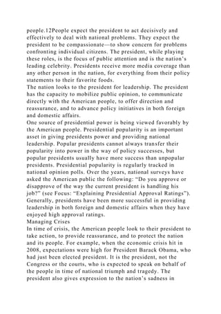 people.12People expect the president to act decisively and
effectively to deal with national problems. They expect the
president to be compassionate—to show concern for problems
confronting individual citizens. The president, while playing
these roles, is the focus of public attention and is the nation’s
leading celebrity. Presidents receive more media coverage than
any other person in the nation, for everything from their policy
statements to their favorite foods.
The nation looks to the president for leadership. The president
has the capacity to mobilize public opinion, to communicate
directly with the American people, to offer direction and
reassurance, and to advance policy initiatives in both foreign
and domestic affairs.
One source of presidential power is being viewed favorably by
the American people. Presidential popularity is an important
asset in giving presidents power and providing national
leadership. Popular presidents cannot always transfer their
popularity into power in the way of policy successes, but
popular presidents usually have more success than unpopular
presidents. Presidential popularity is regularly tracked in
national opinion polls. Over the years, national surveys have
asked the American public the following: “Do you approve or
disapprove of the way the current president is handling his
job?” (see Focus: “Explaining Presidential Approval Ratings”).
Generally, presidents have been more successful in providing
leadership in both foreign and domestic affairs when they have
enjoyed high approval ratings.
Managing Crises
In time of crisis, the American people look to their president to
take action, to provide reassurance, and to protect the nation
and its people. For example, when the economic crisis hit in
2008, expectations were high for President Barack Obama, who
had just been elected president. It is the president, not the
Congress or the courts, who is expected to speak on behalf of
the people in time of national triumph and tragedy. The
president also gives expression to the nation’s sadness in
 