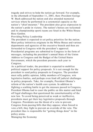 tragedy and strives to help the nation go forward. For example,
in the aftermath of September 11, 2001, then–President George
W. Bush addressed the nation and also attended memorial
services where he performed in a ceremonial capacity as the
nation’s “chief mourner.” The president also gives expression to
the nation’s pride in victory. The nation’s heroes are welcomed
and its championship sports teams are feted in the White House
Rose Garden.
Providing Policy Leadership
The president is expected to set policy priorities for the nation.
Most policy initiatives originate in the White House and various
departments and agencies of the executive branch and then are
forwarded to Congress with the president’s approval.
Presidential programs are submitted to Congress in the form of
messages, including the president’s annual State of the Union
Address to Congress and the Budget of the United States
Government, which the president presents each year to
Congress.
As a political leader, the president is expected to mobilize
political support for policy proposals. It is not enough for the
president to send policy proposals to Congress. The president
must rally public opinion, lobby members of Congress, win
legislative battles, and perhaps even fend off judicial challenges
to policy proposals. Take, for example, President Obama’s
reform of the nation’s health care system. In addition to
fighting a scathing battle to get the measure passed in Congress,
President Obama had to court the public on this matter and fend
off legal challenges that questioned the constitutionality of the
new law. To avoid being perceived as weak or ineffective,
presidents must get their key legislative proposals through
Congress. Presidents use the threat of a veto to prevent
Congress from passing bills that they oppose; when forced to
veto a bill, they fight to prevent an override of the veto. The
president thus is responsible for “getting things done” in the
policy arena.
Managing the Economy
 