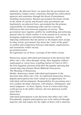 authority. By physical force, we mean that the government can
legitimately compel action, sometimes through law enforcement
agencies and sometimes through the threat of punishment,
including incarceration. Because government decisions extend
to the whole of society and because only government can
legitimately use physical force, government has the primary
responsibility for maintaining order and for resolving
differences that arise between segments of society. Thus,
government must regulate conflict by establishing and enforcing
general rules by which conflict is to be carried on in society, by
arranging compromises and balancing interests, and by
imposing settlements that the parties in the dispute must accept.
In other words, government lays down the “rules of the game”
in conflict and competition between individuals, organizations,
and institutions within society.
government power
the legitimate use of force; coverage of the whole society
Democracy means individual participation in the decisions that
affect one’s life, often through voting. Here Egyptian soldiers
stand guard as voters leave a polling station in Cairo in 2011,
the first Egyptian elections held after the popular uprising that
ousted long-time dictator Hosni Mubarak from power.
The Meaning of Democracy
Ideally, democracy means individual participation in the
decisions that affect one’s life. In traditional democratic theory,
popular participation has been valued as an opportunity for
individual self-development. Responsibility for governing one’s
own conduct develops character, self-reliance, intelligence, and
moral judgment—in short, dignity. Even if a benevolent king
could govern in the public interest, the true democrat would
reject him.2
democracy
individual participation in the decisions that affect one’s life
Procedurally, popular participation was to be achieved through
majority rule and respect for the rights of those with a minority
 