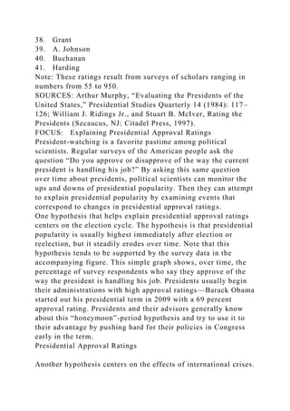38. Grant
39. A. Johnson
40. Buchanan
41. Harding
Note: These ratings result from surveys of scholars ranging in
numbers from 55 to 950.
SOURCES: Arthur Murphy, “Evaluating the Presidents of the
United States,” Presidential Studies Quarterly 14 (1984): 117–
126; William J. Ridings Jr., and Stuart B. McIver, Rating the
Presidents (Secaucus, NJ: Citadel Press, 1997).
FOCUS: Explaining Presidential Approval Ratings
President-watching is a favorite pastime among political
scientists. Regular surveys of the American people ask the
question “Do you approve or disapprove of the way the current
president is handling his job?” By asking this same question
over time about presidents, political scientists can monitor the
ups and downs of presidential popularity. Then they can attempt
to explain presidential popularity by examining events that
correspond to changes in presidential approval ratings.
One hypothesis that helps explain presidential approval ratings
centers on the election cycle. The hypothesis is that presidential
popularity is usually highest immediately after election or
reelection, but it steadily erodes over time. Note that this
hypothesis tends to be supported by the survey data in the
accompanying figure. This simple graph shows, over time, the
percentage of survey respondents who say they approve of the
way the president is handling his job. Presidents usually begin
their administrations with high approval ratings—Barack Obama
started out his presidential term in 2009 with a 69 percent
approval rating. Presidents and their advisors generally know
about this “honeymoon”-period hypothesis and try to use it to
their advantage by pushing hard for their policies in Congress
early in the term.
Presidential Approval Ratings
Another hypothesis centers on the effects of international crises.
 
