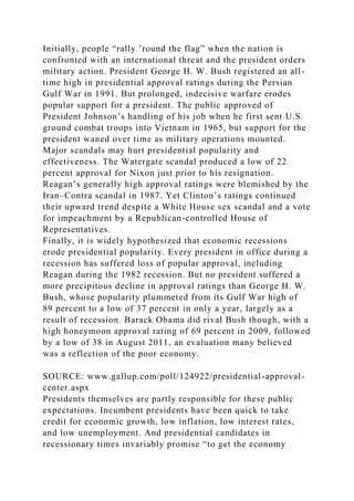 Initially, people “rally ’round the flag” when the nation is
confronted with an international threat and the president orders
military action. President George H. W. Bush registered an all-
time high in presidential approval ratings during the Persian
Gulf War in 1991. But prolonged, indecisive warfare erodes
popular support for a president. The public approved of
President Johnson’s handling of his job when he first sent U.S.
ground combat troops into Vietnam in 1965, but support for the
president waned over time as military operations mounted.
Major scandals may hurt presidential popularity and
effectiveness. The Watergate scandal produced a low of 22
percent approval for Nixon just prior to his resignation.
Reagan’s generally high approval ratings were blemished by the
Iran–Contra scandal in 1987. Yet Clinton’s ratings continued
their upward trend despite a White House sex scandal and a vote
for impeachment by a Republican-controlled House of
Representatives.
Finally, it is widely hypothesized that economic recessions
erode presidential popularity. Every president in office during a
recession has suffered loss of popular approval, including
Reagan during the 1982 recession. But no president suffered a
more precipitous decline in approval ratings than George H. W.
Bush, whose popularity plummeted from its Gulf War high of
89 percent to a low of 37 percent in only a year, largely as a
result of recession. Barack Obama did rival Bush though, with a
high honeymoon approval rating of 69 percent in 2009, followed
by a low of 38 in August 2011, an evaluation many believed
was a reflection of the poor economy.
SOURCE: www.gallup.com/poll/124922/presidential-approval-
center.aspx
Presidents themselves are partly responsible for these public
expectations. Incumbent presidents have been quick to take
credit for economic growth, low inflation, low interest rates,
and low unemployment. And presidential candidates in
recessionary times invariably promise “to get the economy
 
