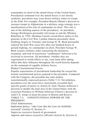 commander-in-chief of the armed forces of the United States.
Presidential command over the armed forces is not merely
symbolic; presidents may issue direct military orders to troops
in the field. For example, President Barack Obama’s decision to
increase troops in Afghanistan in a military surge strategy was a
manifestation of his role of commander-in-chief. This role is
one of the defining aspects of the presidency: As president,
George Washington personally led troops to end the Whiskey
Rebellion in 1794; Abraham Lincoln issued direct orders to his
generals in the Civil War; Lyndon Johnson personally chose
bombing targets in Vietnam; and George H. W. Bush personally
ordered the Gulf War cease-fire after one hundred hours of
ground fighting. As commander-in-chief, President George W.
Bush issued a military order concerning the detention,
treatment, and trial of noncitizen “combatants” believed to be
involved in terrorism. All presidents, whether they are
experienced in world affairs or not, soon learn after taking
office that their influence throughout the world heavily depends
on the command of capable military forces.
Modest Constitutional Powers
Popular expectations of presidential leadership far exceed the
formal constitutional powers granted to the president. Compared
with the Congress, the president has only modest
constitutionally expressed powers (Table 7-3). Nevertheless,
presidents over the years have consistently exceeded their
specific grants of power in Article II, from Thomas Jefferson’s
decision to double the land area of the United States with the
Louisiana Purchase to William Jefferson Clinton’s decision to
send U.S. troops to keep the peace in Bosnia and Kosovo.
TABLE 7-3: CONSTITUTIONAL POWERS OF THE
PRESIDENT
Chief Administrator
Implement policy: “take Care that the Laws be faithfully
executed” (Article II, Section 3)
Supervise executive branch of government
Appoint and remove executive officials (Article II, Section 2)
 
