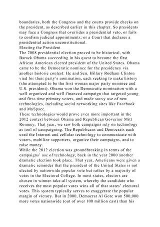 boundaries, both the Congress and the courts provide checks on
the president, as described earlier in this chapter. So presidents
may face a Congress that overrides a presidential veto, or fails
to confirm judicial appointments; or a Court that declares a
presidential action unconstitutional.
Electing the President
The 2008 presidential election proved to be historical, with
Barack Obama succeeding in his quest to become the first
African American elected president of the United States. Obama
came to be the Democratic nominee for the presidency via
another historic contest: He and Sen. Hillary Rodham Clinton
vied for their party’s nomination, each seeking to make history
(she attempted to be the first woman major party nominee and
U.S. president). Obama won the Democratic nomination with a
well-organized and well-financed campaign that targeted young
and first-time primary voters, and made savvy use of new
technologies, including social networking sites like Facebook
and MySpace.
These technologies would prove even more important in the
2012 contest between Obama and Republican Governor Mitt
Romney. That year, we saw both campaigns rely on technology
as tool of campaigning. The Republicans and Democrats each
used the Internet and cellular technology to communicate with
voters, mobilize supporters, organize their campaigns, and to
raise money.
While the 2012 election was groundbreaking in terms of the
campaigns’ use of technology, back in the year 2000 another
dramatic election took place. That year, Americans were given a
dramatic reminder that the president of the United States is not
elected by nationwide popular vote but rather by a majority of
votes in the Electoral College. In most states, electors are
chosen in winner-take-all system, whereby the candidate who
receives the most popular votes wins all of that states’ electoral
votes. This system typically serves to exaggerate the popular
margin of victory. But in 2000, Democrat Al Gore won 500,000
more votes nationwide (out of over 100 million cast) than his
 