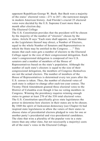 opponent Republican George W. Bush. But Bush won a majority
of the states’ electoral votes—271 to 267—the narrowest margin
in modern American history. And Florida’s crucial 25 electoral
votes were decided by the U.S. Supreme Court more than a
month after election day.
The Electoral College
The U.S. Constitution provides that the president will be chosen
by the majority of the number of “electors” chosen by the
states. Article II says “Each state shall appoint, in such Manner
as the Legislature thereof may direct, a Number of Electors,
equal to the whole Number of Senators and Representatives to
which the State may be entitled in the Congress . . .” This
means that each state gets a number of electors to the Electoral
College equal to the size of their congressional delegation. Each
state’s congressional delegation is composed of two U.S.
senators and a number of members of the House of
Representatives based on the state’s population. Although the
number of each state’s electors is equal to the size of their
congressional delegation, the members of Congress themselves
are not the actual electors. The number of members of the
House of Representatives is determined every ten years after the
U.S. census is taken. Thus, the number of electoral votes of
each state is subject to change after each ten-year census. The
Twenty-Third Amendment granted three electoral votes to the
District of Columbia even though it has no voting members in
Congress. Winning the presidency requires winning enough
states to garner at least 270 of the 538 total electoral votes.
The U.S. Constitution specifically gives state legislatures the
power to determine how electors in their states are to be chosen.
By 1840 the spirit of Jacksonian democracy (see Chapter 6) had
inspired state legislatures to allow the voters of their states to
choose slates of presidential electors pledged to vote for one or
another party’s presidential and vice-presidential candidates.
The slate that wins a plurality of the popular vote in a state
(more than any other slate, but not necessarily a majority) casts
all of the state’s votes in the Electoral College.
 