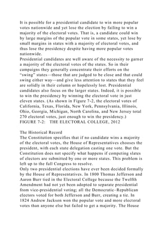 It is possible for a presidential candidate to win more popular
votes nationwide and yet lose the election by failing to win a
majority of the electoral votes. That is, a candidate could win
by large margins of the popular vote in some states, yet lose by
small margins in states with a majority of electoral votes, and
thus lose the presidency despite having more popular votes
nationwide.
Presidential candidates are well aware of the necessity to garner
a majority of the electoral votes of the states. So in their
campaigns they generally concentrate their efforts on the
“swing” states—those that are judged to be close and that could
swing either way—and give less attention to states that they feel
are solidly in their column or hopelessly lost. Presidential
candidates also focus on the larger states. Indeed, it is possible
to win the presidency by winning the electoral vote in just
eleven states. (As shown in Figure 7-2, the electoral votes of
California, Texas, Florida, New York, Pennsylvania, Illinois,
Ohio, Georgia, Michigan, North Carolina, and New Jersey total
270 electoral votes, just enough to win the presidency.)
FIGURE 7-2: THE ELECTORAL COLLEGE, 2012
The Historical Record
The Constitution specifies that if no candidate wins a majority
of the electoral votes, the House of Representatives chooses the
president, with each state delegation casting one vote. But the
Constitution does not specify what happens if competing slates
of electors are submitted by one or more states. This problem is
left up to the full Congress to resolve.
Only two presidential elections have ever been decided formally
by the House of Representatives. In 1800 Thomas Jefferson and
Aaron Burr tied in the Electoral College because the Twelfth
Amendment had not yet been adopted to separate presidential
from vice-presidential voting; all the Democratic–Republican
electors voted for both Jefferson and Burr, creating a tie. In
1824 Andrew Jackson won the popular vote and more electoral
votes than anyone else but failed to get a majority. The House
 
