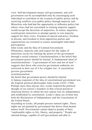 view. Self-development means self-government, and self-
government can be accomplished only by encouraging each
individual to contribute to the creation of public policy and by
resolving conflicts over public policy through majority rule.
Minorities who had had the opportunity to influence policy but
whose views had not succeeded in winning majority support
would accept the decisions of majorities. In return, majorities
would permit minorities to attempt openly to win majority
support for their views. Freedom of speech and press, freedom
to dissent, and freedom to form opposition parties and
organizations are essential to ensure meaningful individual
participation.
John Locke and the Idea of Limited Government
Oftentimes, majority rule and respect for the rights of
minorities occurs by limiting the power of the government
through a social contract. Constitutionalism is the belief that
government power should be limited. A fundamental ideal of
constitutionalism—“a government of laws and not of men”—
suggests that those who exercise government authority are
restricted in their use of it by a higher law. A constitution
governs government.
constitutionalism
the belief that government power should be limited
A famous exponent of the idea of constitutional government was
the English political philosopher John Locke (1632–1704).
Perhaps more than anyone else, Locke inspired the political
thought of our nation’s founders in that critical period of
American history in which the new nation won its independence
and established its constitution. Locke’s ideas are written into
both the Declaration of Independence and the Constitution of
the United States.
According to Locke, all people possess natural rights. These
rights are not granted by government but derive from human
nature itself. Governments cannot deprive people of their
“unalienable rights to life, liberty, and property.” People are
rational beings, capable of self-government and able to
 
