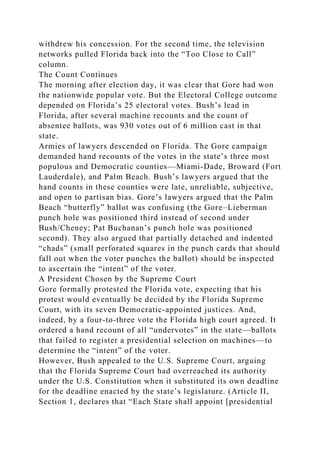 withdrew his concession. For the second time, the television
networks pulled Florida back into the “Too Close to Call”
column.
The Count Continues
The morning after election day, it was clear that Gore had won
the nationwide popular vote. But the Electoral College outcome
depended on Florida’s 25 electoral votes. Bush’s lead in
Florida, after several machine recounts and the count of
absentee ballots, was 930 votes out of 6 million cast in that
state.
Armies of lawyers descended on Florida. The Gore campaign
demanded hand recounts of the votes in the state’s three most
populous and Democratic counties—Miami-Dade, Broward (Fort
Lauderdale), and Palm Beach. Bush’s lawyers argued that the
hand counts in these counties were late, unreliable, subjective,
and open to partisan bias. Gore’s lawyers argued that the Palm
Beach “butterfly” ballot was confusing (the Gore–Lieberman
punch hole was positioned third instead of second under
Bush/Cheney; Pat Buchanan’s punch hole was positioned
second). They also argued that partially detached and indented
“chads” (small perforated squares in the punch cards that should
fall out when the voter punches the ballot) should be inspected
to ascertain the “intent” of the voter.
A President Chosen by the Supreme Court
Gore formally protested the Florida vote, expecting that his
protest would eventually be decided by the Florida Supreme
Court, with its seven Democratic-appointed justices. And,
indeed, by a four-to-three vote the Florida high court agreed. It
ordered a hand recount of all “undervotes” in the state—ballots
that failed to register a presidential selection on machines—to
determine the “intent” of the voter.
However, Bush appealed to the U.S. Supreme Court, arguing
that the Florida Supreme Court had overreached its authority
under the U.S. Constitution when it substituted its own deadline
for the deadline enacted by the state’s legislature. (Article II,
Section 1, declares that “Each State shall appoint [presidential
 