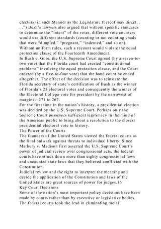 electors] in such Manner as the Legislature thereof may direct. .
. .”) Bush’s lawyers also argued that without specific standards
to determine the “intent” of the voter, different vote counters
would use different standards (counting or not counting chads
that were “dimpled,” “pregnant,” “indented,” and so on).
Without uniform rules, such a recount would violate the equal
protection clause of the Fourteenth Amendment.
In Bush v. Gore, the U.S. Supreme Court agreed (by a seven-to-
two vote) that the Florida court had created “constitutional
problems” involving the equal protection clause, and the Court
ordered (by a five-to-four vote) that the hand count be ended
altogether. The effect of the decision was to reinstate the
Florida secretary of state’s certification of Bush as the winner
of Florida’s 25 electoral votes and consequently the winner of
the Electoral College vote for president by the narrowest of
margins—271 to 267.
For the first time in the nation’s history, a presidential election
was decided by the U.S. Supreme Court. Perhaps only the
Supreme Court possesses sufficient legitimacy in the mind of
the American public to bring about a resolution to the closest
presidential electoral vote in history.
The Power of the Courts
The founders of the United States viewed the federal courts as
the final bulwark against threats to individual liberty. Since
Marbury v. Madison first asserted the U.S. Supreme Court’s
power of judicial review over congressional acts, the federal
courts have struck down more than eighty congressional laws
and uncounted state laws that they believed conflicted with the
Constitution.
Judicial review and the right to interpret the meaning and
decide the application of the Constitution and laws of the
United States are great sources of power for judges.16
Key Court Decisions
Some of the nation’s most important policy decisions have been
made by courts rather than by executive or legislative bodies.
The federal courts took the lead in eliminating racial
 