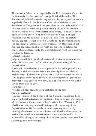 The power of the courts, especially the U.S. Supreme Court, is
limited only by the justices’ own judicial philosophy. The
doctrine of judicial restraint argues that because justices are not
popularly elected, the Supreme Court should defer to the
decisions of Congress and the president unless their actions are
in clear conflict with the plain meaning of the Constitution.
Former Justice Felix Frankfurter once wrote, “The only check
upon our own exercise of power is our own sense of self-
restraint. For the removal of unwise laws from the statute
books, appeal lies not with the Courts but to the ballot and to
the processes of democratic government.”18 One should not
confuse the wisdom of a law with its constitutionality; the
courts should decide only the constitutionality of laws, not the
wisdom or fairness.
judicial restraint
judges should defer to the decision of elected representatives
unless it is in clear conflict with the plain meaning of the
Constitution
A related limitation on judicial power is the principle of stare
decisis, which means the issue has already been decided in
earlier cases. Reliance on precedent is a fundamental notion in
law; it gives stability to the law. If every decision ignored past
precedents and created new law, no one would know what the
law is from day to day.
stare decisis
reliance on precedent to give stability to the law
Judicial Activism
However, much of the history of the Supreme Court has been
one of judicial activism, not restraint. The dominant philosophy
of the Supreme Court under Chief Justice Earl Warren (1953–
1969) was that judges should interpret the meaning of the
Constitution to fit the needs of contemporary society. By
viewing the Constitution as a broad and flexible document, the
nation can avoid new constitutional amendments and still
accomplish changes in society. Precedents can be overturned as
society grows and changes.
 
