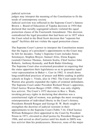 judicial activism
judges may interpret the meaning of the Constitution to fit the
needs of contemporary society
Judicial activism was reflected in the Supreme Court’s famous
Brown v. Board of Education of Topeka decision in 1954 that
declared that racially segregated schools violated the equal
protection clause of the Fourteenth Amendment. This decision
contradicted the legal precedent that had been set in 1857 when
the Court ruled in the Dred Scott decision that “separate but
equal” facilities did not violate the equal protection clause.
The Supreme Court’s power to interpret the Constitution means
that the legacy of a president’s appointments to the Court may
be felt for decades. Today’s Supreme Court includes Sonia
Sotomayor, Stephen Breyer, Samuel Alito, Elena Kagan;
(seated) Clarence Thomas, Antonin Scalia, Chief Justice John
Roberts, Anthony Kennedy, and Ruth Bader Ginsburg.
The Supreme Court also overturned precedent in requiring that
the states apportion their legislatures so as to guarantee equal
voter representation in Baker v. Carr in 1962. It struck down
long-established practices of prayer and Bible reading in public
schools in Engle v. Vitale, also in 1962. The Court under Earl
Warren also greatly expanded the rights of criminal defendants.
The Supreme Court under President Richard Nixon’s appointee,
Chief Justice Warren Burger (1969–1986), was only slightly
less activist. The Court’s 1973 decision in Roe v. Wade,
invoking privacy rights in declaring that abortion was a
constitutional right of women, was perhaps the most sweeping
reinterpretation of individual liberty in the Court’s history.
Presidents Ronald Reagan and George H. W. Bush sought to
strengthen the doctrine of judicial restraint in their
appointments to the Supreme Court (Table 7-4). Chief Justice
William Rehnquist (first appointed to the Court by President
Nixon in 1971, elevated to chief justice by President Reagan in
1986, and served as chief justice until his death in 2005) was
less activist than his predecessors. However, none of the major
 