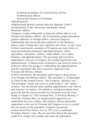 Establish procedures for naturalizing citizens
Establish post offices
Govern the District of Columbia
implied powers
congressional powers coming from the Supreme Court’s
interpretation of the “necessary and proper clause”
Domestic Affairs
Congress is more influential in domestic affairs than it is in
foreign and military affairs. The Constitution grants presidents
greater authority in foreign affairs, whereas Congress
traditionally has exercised more authority in the domestic
policy realm. Citing their own expertise and views, or the views
of their constituents, members of Congress are more likely to
reject presidential proposals regarding business, labor,
agriculture, education, welfare, urban affairs, civil rights,
taxation, and appropriations. The president and executive
departments must go to Congress for needed legislation and
appropriations. Congressional committees can exercise power in
domestic affairs by giving or withholding the appropriations
and the legislation that these executive agencies want.
Foreign and Military Affairs
In the Constitution, the president and Congress share power
over foreign and military affairs. The president is “Commander
in Chief of the Armed Forces,” but Congress “declares war.”
The president “sends and receives ambassadors” and “makes
treaties,” but the Senate must confirm appointments and “advise
and consent” to treaties. Nevertheless, strong presidents have
generally led the nation in both war and peace (see the Case
Study in Chapter 6, “The Vietnam War: A Political History”).
Until the Vietnam War, no congressional opposition to
undeclared war was evident. But military failure and public
opposition to the war in Vietnam led Congress to try to curtail
the war power of the president. Congress passed the
controversial War Powers Act in 1973 over a weakened
President Nixon’s veto. The act specifies that if the president
sends U.S. troops into combat, this must be reported to
 