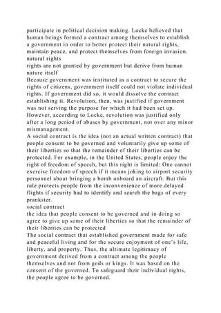 participate in political decision making. Locke believed that
human beings formed a contract among themselves to establish
a government in order to better protect their natural rights,
maintain peace, and protect themselves from foreign invasion.
natural rights
rights are not granted by government but derive from human
nature itself
Because government was instituted as a contract to secure the
rights of citizens, government itself could not violate individual
rights. If government did so, it would dissolve the contract
establishing it. Revolution, then, was justified if government
was not serving the purpose for which it had been set up.
However, according to Locke, revolution was justified only
after a long period of abuses by government, not over any minor
mismanagement.
A social contract is the idea (not an actual written contract) that
people consent to be governed and voluntarily give up some of
their liberties so that the remainder of their liberties can be
protected. For example, in the United States, people enjoy the
right of freedom of speech, but this right is limited: One cannot
exercise freedom of speech if it means joking to airport security
personnel about bringing a bomb onboard an aircraft. But this
rule protects people from the inconvenience of more delayed
flights if security had to identify and search the bags of every
prankster.
social contract
the idea that people consent to be governed and in doing so
agree to give up some of their liberties so that the remainder of
their liberties can be protected
The social contract that established government made for safe
and peaceful living and for the secure enjoyment of one’s life,
liberty, and property. Thus, the ultimate legitimacy of
government derived from a contract among the people
themselves and not from gods or kings. It was based on the
consent of the governed. To safeguard their individual rights,
the people agree to be governed.
 