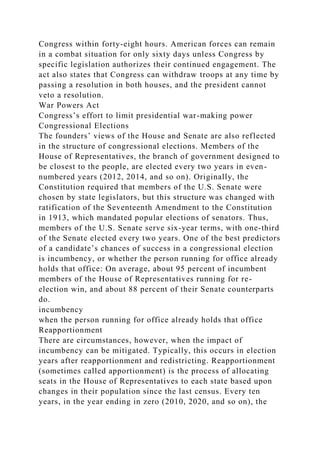 Congress within forty-eight hours. American forces can remain
in a combat situation for only sixty days unless Congress by
specific legislation authorizes their continued engagement. The
act also states that Congress can withdraw troops at any time by
passing a resolution in both houses, and the president cannot
veto a resolution.
War Powers Act
Congress’s effort to limit presidential war-making power
Congressional Elections
The founders’ views of the House and Senate are also reflected
in the structure of congressional elections. Members of the
House of Representatives, the branch of government designed to
be closest to the people, are elected every two years in even-
numbered years (2012, 2014, and so on). Originally, the
Constitution required that members of the U.S. Senate were
chosen by state legislators, but this structure was changed with
ratification of the Seventeenth Amendment to the Constitution
in 1913, which mandated popular elections of senators. Thus,
members of the U.S. Senate serve six-year terms, with one-third
of the Senate elected every two years. One of the best predictors
of a candidate’s chances of success in a congressional election
is incumbency, or whether the person running for office already
holds that office: On average, about 95 percent of incumbent
members of the House of Representatives running for re-
election win, and about 88 percent of their Senate counterparts
do.
incumbency
when the person running for office already holds that office
Reapportionment
There are circumstances, however, when the impact of
incumbency can be mitigated. Typically, this occurs in election
years after reapportionment and redistricting. Reapportionment
(sometimes called apportionment) is the process of allocating
seats in the House of Representatives to each state based upon
changes in their population since the last census. Every ten
years, in the year ending in zero (2010, 2020, and so on), the
 