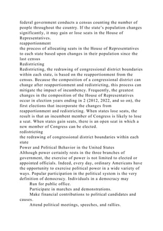 federal government conducts a census counting the number of
people throughout the country. If the state’s population changes
significantly, it may gain or lose seats in the House of
Representatives.
reapportionment
the process of allocating seats in the House of Representatives
to each state based upon changes in their population since the
last census
Redistricting
Redistricting, the redrawing of congressional district boundaries
within each state, is based on the reapportionment from the
census. Because the composition of a congressional district can
change after reapportionment and redistricting, this process can
mitigate the impact of incumbency. Frequently, the greatest
changes in the composition of the House of Representatives
occur in election years ending in 2 (2012, 2022, and so on), the
first elections that incorporate the changes from
reapportionment and redistricting. When states lose seats, the
result is that an incumbent member of Congress is likely to lose
a seat. When states gain seats, there is an open seat in which a
new member of Congress can be elected.
redistricting
the redrawing of congressional district boundaries within each
state
Power and Political Behavior in the United States
Although power certainly rests in the three branches of
government, the exercise of power is not limited to elected or
appointed officials. Indeed, every day, ordinary Americans have
the opportunity to exercise political power in a wide variety of
ways. Popular participation in the political system is the very
definition of democracy. Individuals in a democracy may
Run for public office.
Participate in marches and demonstrations.
Make financial contributions to political candidates and
causes.
Attend political meetings, speeches, and rallies.
 