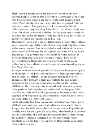 High-income people are more likely to vote than are low-
income people. Most of this difference is a product of the fact
that high-income people are more likely well educated and
older. Poor people, however, may also feel alienated from the
political system. The poor may lack a sense of political
efficacy—they may feel they have little control over their own
lives, let alone over public affairs. Or the poor may simply be
so absorbed in the problems of life that they have little time or
energy to spend on registering and voting.
Historically, race was a major determinant of nonvoting. Black
voter turnout, especially in the South, was markedly lower than
white voter turnout. But today, blacks and whites at the same
educational and income levels register and vote with the same
frequency. The greatest racial disparity in voter turnout is
between Hispanics and non-Hispanic voters. Low voter
participation by Hispanics may be a product of language
differences, late cultural assimilation, or noncitizenship status.
The Voter Decides
Perhaps no other area of political science has been investigated
so thoroughly—by political candidates, campaign strategists,
and political scientists—as the reasons behind the voters’
choices at the polls.20 Voters cast ballots for and against
candidates for a variety of reasons, including their party
affiliation, their membership in social and economic groups,
their positive and negative evaluations of the images of the
candidates, their view of the goodness or badness of the times
(especially the economy), and sometimes even the positions of
the candidates on important issues.
Although party ties have weakened somewhat over time, party
affiliation remains an important influence over voter choice.
People who identify themselves as Democrats or Republicans
usually vote for their party’s candidate. Membership in various
social, economic, and demographic groups also affects voting;
for example, African American voters and women voters
regularly are more likely to support to Democratic candidates
than whites or men.
 