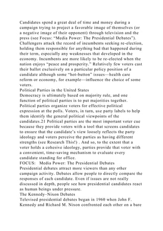 Candidates spend a great deal of time and money during a
campaign trying to project a favorable image of themselves (or
a negative image of their opponent) through television and the
press (see Focus: “Media Power: The Presidential Debates”).
Challengers attack the record of incumbents seeking re-election,
holding them responsible for anything bad that happened during
their term, especially any weaknesses that developed in the
economy. Incumbents are more likely to be re-elected when the
nation enjoys “peace and prosperity.” Relatively few voters cast
their ballot exclusively on a particular policy position of a
candidate although some “hot-button” issues—health care
reform or economy, for example—influence the choice of some
voters.
Political Parties in the United States
Democracy is ultimately based on majority rule, and one
function of political parties is to put majorities together.
Political parties organize voters for effective political
expression at the polls. Voters, in turn, use party labels to help
them identify the general political viewpoints of the
candidates.21 Political parties are the most important voter cue
because they provide voters with a tool that screens candidates
to ensure that the candidate’s view loosely reflects the party
ideology and voters perceive the parties as having different
strengths (see Research This!) . And so, to the extent that a
voter holds a cohesive ideology, parties provide that voter with
a convenient, time-saving mechanism to evaluate every
candidate standing for office.
FOCUS: Media Power: The Presidential Debates
Presidential debates attract more viewers than any other
campaign activity. Debates allow people to directly compare the
responses of each candidate. Even if issues are not really
discussed in depth, people see how presidential candidates react
as human beings under pressure.
The Kennedy–Nixon Debates
Televised presidential debates began in 1960 when John F.
Kennedy and Richard M. Nixon confronted each other on a bare
 
