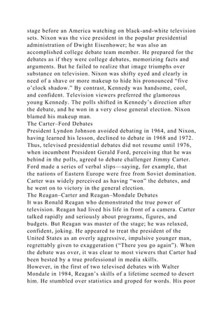 stage before an America watching on black-and-white television
sets. Nixon was the vice president in the popular presidential
administration of Dwight Eisenhower; he was also an
accomplished college debate team member. He prepared for the
debates as if they were college debates, memorizing facts and
arguments. But he failed to realize that image triumphs over
substance on television. Nixon was shifty eyed and clearly in
need of a shave or more makeup to hide his pronounced “five
o’clock shadow.” By contrast, Kennedy was handsome, cool,
and confident. Television viewers preferred the glamorous
young Kennedy. The polls shifted in Kennedy’s direction after
the debate, and he won in a very close general election. Nixon
blamed his makeup man.
The Carter–Ford Debates
President Lyndon Johnson avoided debating in 1964, and Nixon,
having learned his lesson, declined to debate in 1968 and 1972.
Thus, televised presidential debates did not resume until 1976,
when incumbent President Gerald Ford, perceiving that he was
behind in the polls, agreed to debate challenger Jimmy Carter.
Ford made a series of verbal slips—saying, for example, that
the nations of Eastern Europe were free from Soviet domination.
Carter was widely perceived as having “won” the debates, and
he went on to victory in the general election.
The Reagan–Carter and Reagan–Mondale Debates
It was Ronald Reagan who demonstrated the true power of
television. Reagan had lived his life in front of a camera. Carter
talked rapidly and seriously about programs, figures, and
budgets. But Reagan was master of the stage; he was relaxed,
confident, joking. He appeared to treat the president of the
United States as an overly aggressive, impulsive younger man,
regrettably given to exaggeration (“There you go again”). When
the debate was over, it was clear to most viewers that Carter had
been bested by a true professional in media skills.
However, in the first of two televised debates with Walter
Mondale in 1984, Reagan’s skills of a lifetime seemed to desert
him. He stumbled over statistics and groped for words. His poor
 