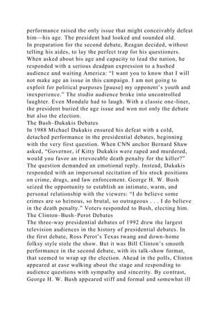 performance raised the only issue that might conceivably defeat
him—his age. The president had looked and sounded old.
In preparation for the second debate, Reagan decided, without
telling his aides, to lay the perfect trap for his questioners.
When asked about his age and capacity to lead the nation, he
responded with a serious deadpan expression to a hushed
audience and waiting America: “I want you to know that I will
not make age an issue in this campaign. I am not going to
exploit for political purposes [pause] my opponent’s youth and
inexperience.” The studio audience broke into uncontrolled
laughter. Even Mondale had to laugh. With a classic one-liner,
the president buried the age issue and won not only the debate
but also the election.
The Bush–Dukakis Debates
In 1988 Michael Dukakis ensured his defeat with a cold,
detached performance in the presidential debates, beginning
with the very first question. When CNN anchor Bernard Shaw
asked, “Governor, if Kitty Dukakis were raped and murdered,
would you favor an irrevocable death penalty for the killer?”
The question demanded an emotional reply. Instead, Dukakis
responded with an impersonal recitation of his stock positions
on crime, drugs, and law enforcement. George H. W. Bush
seized the opportunity to establish an intimate, warm, and
personal relationship with the viewers: “I do believe some
crimes are so heinous, so brutal, so outrageous . . . I do believe
in the death penalty.” Voters responded to Bush, electing him.
The Clinton–Bush–Perot Debates
The three-way presidential debates of 1992 drew the largest
television audiences in the history of presidential debates. In
the first debate, Ross Perot’s Texas twang and down-home
folksy style stole the show. But it was Bill Clinton’s smooth
performance in the second debate, with its talk-show format,
that seemed to wrap up the election. Ahead in the polls, Clinton
appeared at ease walking about the stage and responding to
audience questions with sympathy and sincerity. By contrast,
George H. W. Bush appeared stiff and formal and somewhat ill
 