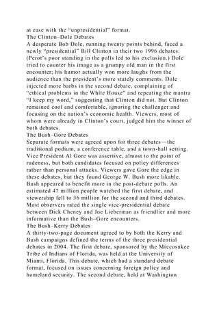 at ease with the “unpresidential” format.
The Clinton–Dole Debates
A desperate Bob Dole, running twenty points behind, faced a
newly “presidential” Bill Clinton in their two 1996 debates.
(Perot’s poor standing in the polls led to his exclusion.) Dole
tried to counter his image as a grumpy old man in the first
encounter; his humor actually won more laughs from the
audience than the president’s more stately comments. Dole
injected more barbs in the second debate, complaining of
“ethical problems in the White House” and repeating the mantra
“I keep my word,” suggesting that Clinton did not. But Clinton
remained cool and comfortable, ignoring the challenger and
focusing on the nation’s economic health. Viewers, most of
whom were already in Clinton’s court, judged him the winner of
both debates.
The Bush–Gore Debates
Separate formats were agreed upon for three debates—the
traditional podium, a conference table, and a town-hall setting.
Vice President Al Gore was assertive, almost to the point of
rudeness, but both candidates focused on policy differences
rather than personal attacks. Viewers gave Gore the edge in
these debates, but they found George W. Bush more likable.
Bush appeared to benefit more in the post-debate polls. An
estimated 47 million people watched the first debate, and
viewership fell to 36 million for the second and third debates.
Most observers rated the single vice-presidential debate
between Dick Cheney and Joe Lieberman as friendlier and more
informative than the Bush–Gore encounters.
The Bush–Kerry Debates
A thirty-two-page document agreed to by both the Kerry and
Bush campaigns defined the terms of the three presidential
debates in 2004. The first debate, sponsored by the Miccosukee
Tribe of Indians of Florida, was held at the University of
Miami, Florida. This debate, which had a standard debate
format, focused on issues concerning foreign policy and
homeland security. The second debate, held at Washington
 