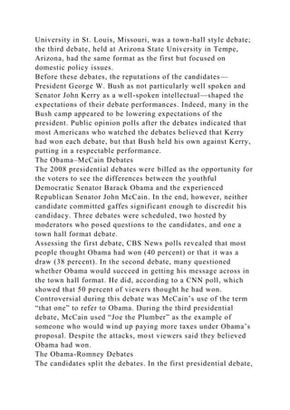 University in St. Louis, Missouri, was a town-hall style debate;
the third debate, held at Arizona State University in Tempe,
Arizona, had the same format as the first but focused on
domestic policy issues.
Before these debates, the reputations of the candidates—
President George W. Bush as not particularly well spoken and
Senator John Kerry as a well-spoken intellectual—shaped the
expectations of their debate performances. Indeed, many in the
Bush camp appeared to be lowering expectations of the
president. Public opinion polls after the debates indicated that
most Americans who watched the debates believed that Kerry
had won each debate, but that Bush held his own against Kerry,
putting in a respectable performance.
The Obama–McCain Debates
The 2008 presidential debates were billed as the opportunity for
the voters to see the differences between the youthful
Democratic Senator Barack Obama and the experienced
Republican Senator John McCain. In the end, however, neither
candidate committed gaffes significant enough to discredit his
candidacy. Three debates were scheduled, two hosted by
moderators who posed questions to the candidates, and one a
town hall format debate.
Assessing the first debate, CBS News polls revealed that most
people thought Obama had won (40 percent) or that it was a
draw (38 percent). In the second debate, many questioned
whether Obama would succeed in getting his message across in
the town hall format. He did, according to a CNN poll, which
showed that 50 percent of viewers thought he had won.
Controversial during this debate was McCain’s use of the term
“that one” to refer to Obama. During the third presidential
debate, McCain used “Joe the Plumber” as the example of
someone who would wind up paying more taxes under Obama’s
proposal. Despite the attacks, most viewers said they believed
Obama had won.
The Obama-Romney Debates
The candidates split the debates. In the first presidential debate,
 