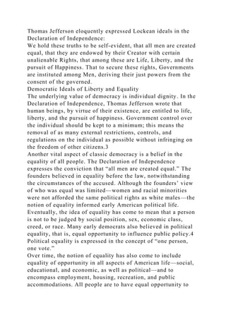Thomas Jefferson eloquently expressed Lockean ideals in the
Declaration of Independence:
We hold these truths to be self-evident, that all men are created
equal, that they are endowed by their Creator with certain
unalienable Rights, that among these are Life, Liberty, and the
pursuit of Happiness. That to secure these rights, Governments
are instituted among Men, deriving their just powers from the
consent of the governed.
Democratic Ideals of Liberty and Equality
The underlying value of democracy is individual dignity. In the
Declaration of Independence, Thomas Jefferson wrote that
human beings, by virtue of their existence, are entitled to life,
liberty, and the pursuit of happiness. Government control over
the individual should be kept to a minimum; this means the
removal of as many external restrictions, controls, and
regulations on the individual as possible without infringing on
the freedom of other citizens.3
Another vital aspect of classic democracy is a belief in the
equality of all people. The Declaration of Independence
expresses the conviction that “all men are created equal.” The
founders believed in equality before the law, notwithstanding
the circumstances of the accused. Although the founders’ view
of who was equal was limited—women and racial minorities
were not afforded the same political rights as white males—the
notion of equality informed early American political life.
Eventually, the idea of equality has come to mean that a person
is not to be judged by social position, sex, economic class,
creed, or race. Many early democrats also believed in political
equality, that is, equal opportunity to influence public policy.4
Political equality is expressed in the concept of “one person,
one vote.”
Over time, the notion of equality has also come to include
equality of opportunity in all aspects of American life—social,
educational, and economic, as well as political—and to
encompass employment, housing, recreation, and public
accommodations. All people are to have equal opportunity to
 