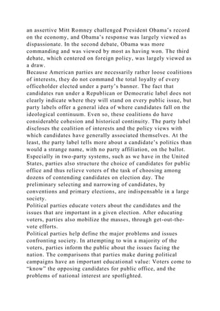 an assertive Mitt Romney challenged President Obama’s record
on the economy, and Obama’s response was largely viewed as
dispassionate. In the second debate, Obama was more
commanding and was viewed by most as having won. The third
debate, which centered on foreign policy, was largely viewed as
a draw.
Because American parties are necessarily rather loose coalitions
of interests, they do not command the total loyalty of every
officeholder elected under a party’s banner. The fact that
candidates run under a Republican or Democratic label does not
clearly indicate where they will stand on every public issue, but
party labels offer a general idea of where candidates fall on the
ideological continuum. Even so, these coalitions do have
considerable cohesion and historical continuity. The party label
discloses the coalition of interests and the policy views with
which candidates have generally associated themselves. At the
least, the party label tells more about a candidate’s politics than
would a strange name, with no party affiliation, on the ballot.
Especially in two-party systems, such as we have in the United
States, parties also structure the choice of candidates for public
office and thus relieve voters of the task of choosing among
dozens of contending candidates on election day. The
preliminary selecting and narrowing of candidates, by
conventions and primary elections, are indispensable in a large
society.
Political parties educate voters about the candidates and the
issues that are important in a given election. After educating
voters, parties also mobilize the masses, through get-out-the-
vote efforts.
Political parties help define the major problems and issues
confronting society. In attempting to win a majority of the
voters, parties inform the public about the issues facing the
nation. The comparisons that parties make during political
campaigns have an important educational value: Voters come to
“know” the opposing candidates for public office, and the
problems of national interest are spotlighted.
 