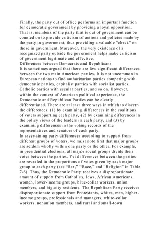 Finally, the party out of office performs an important function
for democratic government by providing a loyal opposition.
That is, members of the party that is out of government can be
counted on to provide criticism of actions and policies made by
the party in government, thus providing a valuable “check” on
those in government. Moreover, the very existence of a
recognized party outside the government helps make criticism
of government legitimate and effective.
Differences between Democrats and Republicans
It is sometimes argued that there are few significant differences
between the two main American parties. It is not uncommon in
European nations to find authoritarian parties competing with
democratic parties, capitalist parties with socialist parties,
Catholic parties with secular parties, and so on. However,
within the context of American political experience, the
Democratic and Republican Parties can be clearly
differentiated. There are at least three ways in which to discern
the differences: (1) by examining differences in the coalitions
of voters supporting each party, (2) by examining differences in
the policy views of the leaders in each party, and (3) by
examining differences in the voting records of the
representatives and senators of each party.
In ascertaining party differences according to support from
different groups of voters, we must note first that major groups
are seldom wholly within one party or the other. For example,
in presidential elections, all major social groups divide their
votes between the parties. Yet differences between the parties
are revealed in the proportions of votes given by each major
group to each party (see “Sex,” “Race,” and “Religion” in Table
7-6). Thus, the Democratic Party receives a disproportionate
amount of support from Catholics, Jews, African Americans,
women, lower-income groups, blue-collar workers, union
members, and big-city residents. The Republican Party receives
disproportionate support from Protestants, whites, men, higher-
income groups, professionals and managers, white-collar
workers, nonunion members, and rural and small-town
 