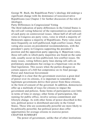 George W. Bush, the Republican Party’s ideology did undergo a
significant change with the dominance of neoconservative
Republicans (see Chapter 3 for further discussion of the role of
ideology).
Party Differences in Congressional Voting
The third indication of party differences in the United States is
the roll-call voting behavior of the representatives and senators
of each party on controversial issues. About half of all roll-call
votes in Congress are party votes, votes in which a majority of
Democrats oppose a majority of Republicans. Party votes occur
most frequently on well-publicized, high-conflict issues. Party
voting also occurs on presidential recommendations, with the
president’s party in Congress supporting the president’s
position and the opposition party opposing it. Bipartisan votes,
those roll calls in which party majorities are found on the same
side, usually occur on less-publicized, low-conflict issues. On
many issues, voting follows party lines during roll calls on
preliminary amendments but swings to a bipartisan vote on the
final legislation. This occurs when the parties disagree on
certain aspects of a bill but compromise on its final passage.
Power and American Government
Although it is clear that the government exercises a great deal
of power over its citizens, it is important to remember that
legitimate governments derive their power from those citizens,
in the form of consent of the governed. In addition, democracies
offer up a multitude of ways for citizens to impact the
government and policies. Some forms of participation cost little
in terms of time or energy; other forms of participation, like
running for public office, involve serious commitment and
lifestyle change. As with other forms of power described in this
text, political power is distributed unevenly in the United
States. Those who are economically powerful are more likely to
be politically powerful, but political power does offer
opportunities for average citizens to exercise power.
CHAPTER SUMMARY
The power of government, unlike that of other institutions
 