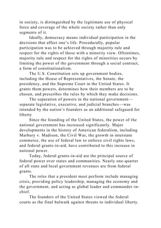in society, is distinguished by the legitimate use of physical
force and coverage of the whole society rather than only
segments of it.
Ideally, democracy means individual participation in the
decisions that affect one’s life. Procedurally, popular
participation was to be achieved through majority rule and
respect for the rights of those with a minority view. Oftentimes,
majority rule and respect for the rights of minorities occurs by
limiting the power of the government through a social contract,
a form of constitutionalism.
The U.S. Constitution sets up government bodies,
including the House of Representatives, the Senate, the
presidency, and the Supreme Court in the United States. It
grants them powers, determines how their members are to be
chosen, and prescribes the rules by which they make decisions.
The separation of powers in the national government—
separate legislative, executive, and judicial branches—was
intended by the nation’s founders as an additional safeguard for
liberty
Since the founding of the United States, the power of the
national government has increased significantly. Major
developments in the history of American federalism, including
Marbury v. Madison, the Civil War, the growth in interstate
commerce, the use of federal law to enforce civil rights laws,
and federal grants-in-aid, have contributed to this increase in
national power.
Today, federal grants-in-aid are the principal source of
federal power over states and communities. Nearly one-quarter
of all state and local government revenues are from federal
grants.
The roles that a president must perform include managing
crisis, providing policy leadership, managing the economy and
the government, and acting as global leader and commander-in-
chief.
The founders of the United States viewed the federal
courts as the final bulwark against threats to individual liberty.
 