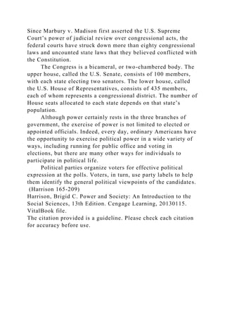 Since Marbury v. Madison first asserted the U.S. Supreme
Court’s power of judicial review over congressional acts, the
federal courts have struck down more than eighty congressional
laws and uncounted state laws that they believed conflicted with
the Constitution.
The Congress is a bicameral, or two-chambered body. The
upper house, called the U.S. Senate, consists of 100 members,
with each state electing two senators. The lower house, called
the U.S. House of Representatives, consists of 435 members,
each of whom represents a congressional district. The number of
House seats allocated to each state depends on that state’s
population.
Although power certainly rests in the three branches of
government, the exercise of power is not limited to elected or
appointed officials. Indeed, every day, ordinary Americans have
the opportunity to exercise political power in a wide variety of
ways, including running for public office and voting in
elections, but there are many other ways for individuals to
participate in political life.
Political parties organize voters for effective political
expression at the polls. Voters, in turn, use party labels to help
them identify the general political viewpoints of the candidates.
(Harrison 165-209)
Harrison, Brigid C. Power and Society: An Introduction to the
Social Sciences, 13th Edition. Cengage Learning, 20130115.
VitalBook file.
The citation provided is a guideline. Please check each citation
for accuracy before use.
 
