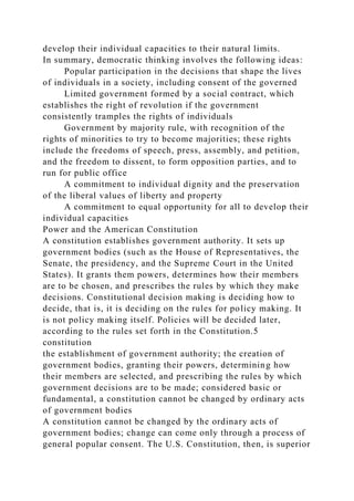 develop their individual capacities to their natural limits.
In summary, democratic thinking involves the following ideas:
Popular participation in the decisions that shape the lives
of individuals in a society, including consent of the governed
Limited government formed by a social contract, which
establishes the right of revolution if the government
consistently tramples the rights of individuals
Government by majority rule, with recognition of the
rights of minorities to try to become majorities; these rights
include the freedoms of speech, press, assembly, and petition,
and the freedom to dissent, to form opposition parties, and to
run for public office
A commitment to individual dignity and the preservation
of the liberal values of liberty and property
A commitment to equal opportunity for all to develop their
individual capacities
Power and the American Constitution
A constitution establishes government authority. It sets up
government bodies (such as the House of Representatives, the
Senate, the presidency, and the Supreme Court in the United
States). It grants them powers, determines how their members
are to be chosen, and prescribes the rules by which they make
decisions. Constitutional decision making is deciding how to
decide, that is, it is deciding on the rules for policy making. It
is not policy making itself. Policies will be decided later,
according to the rules set forth in the Constitution.5
constitution
the establishment of government authority; the creation of
government bodies, granting their powers, determining how
their members are selected, and prescribing the rules by which
government decisions are to be made; considered basic or
fundamental, a constitution cannot be changed by ordinary acts
of government bodies
A constitution cannot be changed by the ordinary acts of
government bodies; change can come only through a process of
general popular consent. The U.S. Constitution, then, is superior
 