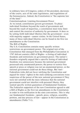 to ordinary laws of Congress, orders of the president, decisions
of the courts, acts of the state legislatures, and regulations of
the bureaucracies. Indeed, the Constitution is “the supreme law
of the land.”
Constitutionalism: Limiting Government Power
As we noted, constitutions govern government. To place
individual freedoms beyond the reach of government and
beyond the reach of majorities, a constitution must truly limit
and control the exercise of authority by government. It does so
by setting forth individual liberties that the government—even
with majority support—cannot violate. In the United States,
many of these individual liberties can be found in the first ten
amendments to the Constitution.
The Bill of Rights
The U.S. Constitution contains many specific written
restrictions on government power. The original text of the
Constitution that emerged from the Philadelphia Convention in
1787 did not contain a Bill of Rights—a listing of individual
freedoms and restrictions on government power. The nation’s
founders originally argued that a specific listing of individual
freedoms was unnecessary because the national government
possessed only enumerated powers; the power to restrict free
speech or press or religion was not an enumerated power, so the
national government could not do these things. But Anti-
Federalists (who did not favor ratifying the Constitution and
argued for states’ rights) in the state ratifying conventions were
suspicious of the power of the new national government.6 They
were not satisfied with the mere inference that the national
government could not interfere with personal liberty; they
wanted specific written guarantees of fundamental freedoms.
The Federalist supporters of the new Constitution agreed to add
a Bill of Rights as the first ten amendments to the Constitution
in order to win ratification in the state conventions. This is why
our fundamental freedoms—speech, press, religion, assembly,
petition, and due process of law—appear in the Constitution as
amendments (Table 7-1).
 