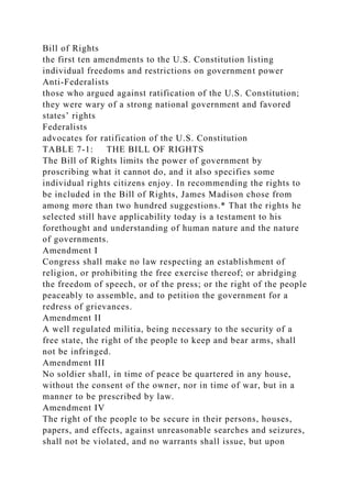 Bill of Rights
the first ten amendments to the U.S. Constitution listing
individual freedoms and restrictions on government power
Anti-Federalists
those who argued against ratification of the U.S. Constitution;
they were wary of a strong national government and favored
states’ rights
Federalists
advocates for ratification of the U.S. Constitution
TABLE 7-1: THE BILL OF RIGHTS
The Bill of Rights limits the power of government by
proscribing what it cannot do, and it also specifies some
individual rights citizens enjoy. In recommending the rights to
be included in the Bill of Rights, James Madison chose from
among more than two hundred suggestions.* That the rights he
selected still have applicability today is a testament to his
forethought and understanding of human nature and the nature
of governments.
Amendment I
Congress shall make no law respecting an establishment of
religion, or prohibiting the free exercise thereof; or abridging
the freedom of speech, or of the press; or the right of the people
peaceably to assemble, and to petition the government for a
redress of grievances.
Amendment II
A well regulated militia, being necessary to the security of a
free state, the right of the people to keep and bear arms, shall
not be infringed.
Amendment III
No soldier shall, in time of peace be quartered in any house,
without the consent of the owner, nor in time of war, but in a
manner to be prescribed by law.
Amendment IV
The right of the people to be secure in their persons, houses,
papers, and effects, against unreasonable searches and seizures,
shall not be violated, and no warrants shall issue, but upon
 