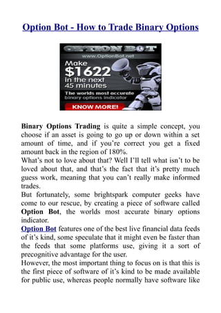 Option Bot - How to Trade Binary Options




Binary Options Trading is quite a simple concept, you
choose if an asset is going to go up or down within a set
amount of time, and if you’re correct you get a fixed
amount back in the region of 180%.
What’s not to love about that? Well I’ll tell what isn’t to be
loved about that, and that’s the fact that it’s pretty much
guess work, meaning that you can’t really make informed
trades.
But fortunately, some brightspark computer geeks have
come to our rescue, by creating a piece of software called
Option Bot, the worlds most accurate binary options
indicator.
Option Bot features one of the best live financial data feeds
of it’s kind, some speculate that it might even be faster than
the feeds that some platforms use, giving it a sort of
precognitive advantage for the user.
However, the most important thing to focus on is that this is
the first piece of software of it’s kind to be made available
for public use, whereas people normally have software like
 