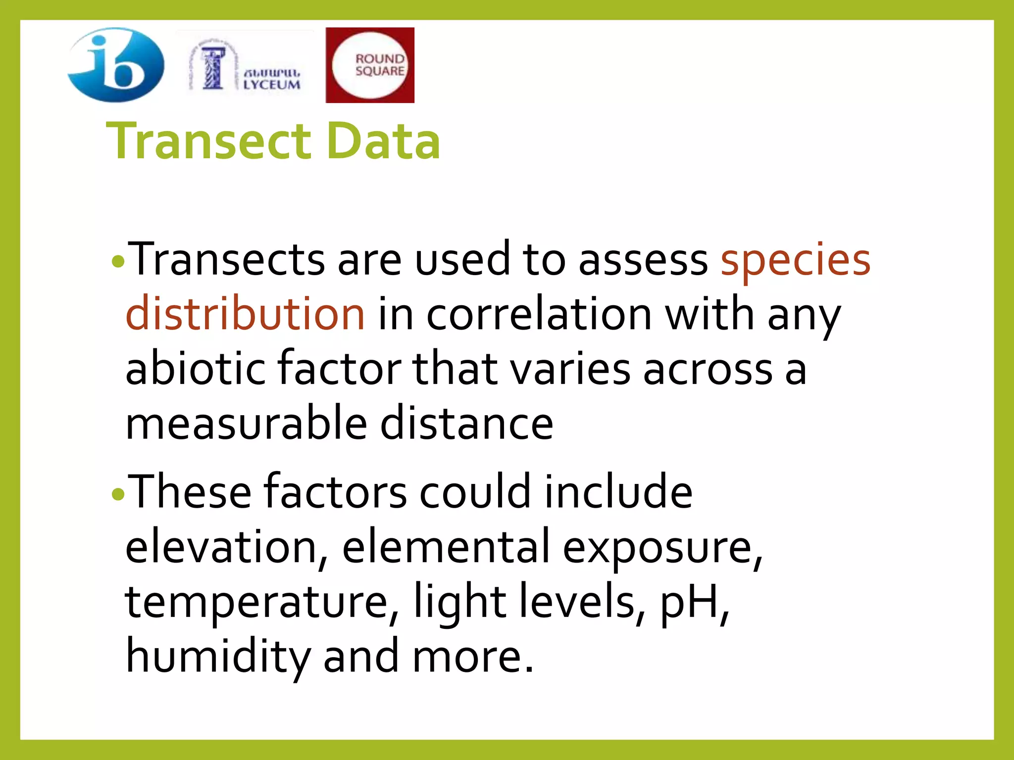 Transect Data
•Transects are used to assess species
distribution in correlation with any
abiotic factor that varies across a
measurable distance
•These factors could include
elevation, elemental exposure,
temperature, light levels, pH,
humidity and more.
 
