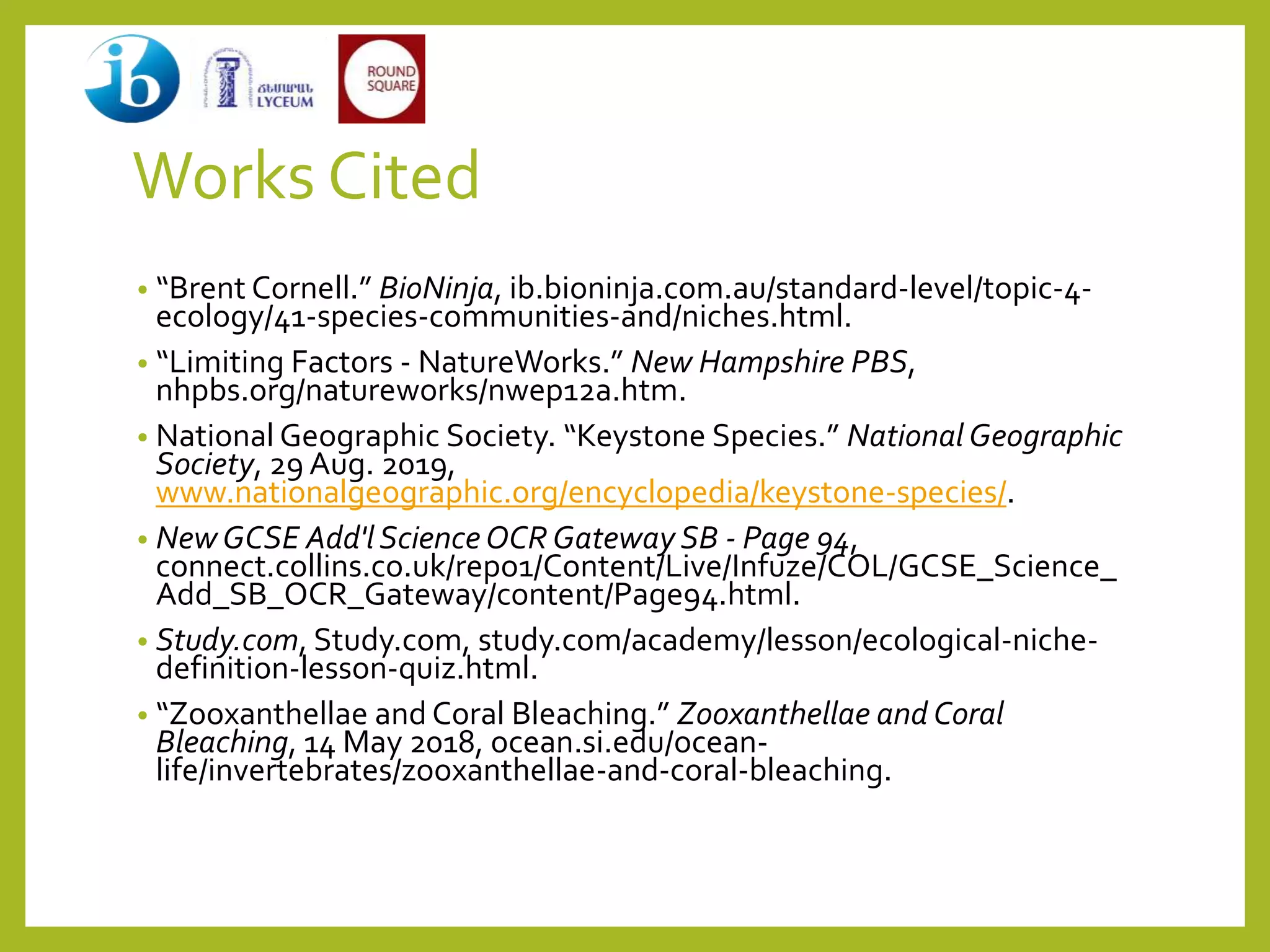 Works Cited
• “Brent Cornell.” BioNinja, ib.bioninja.com.au/standard-level/topic-4-
ecology/41-species-communities-and/niches.html.
• “Limiting Factors - NatureWorks.” New Hampshire PBS,
nhpbs.org/natureworks/nwep12a.htm.
• National Geographic Society. “Keystone Species.” National Geographic
Society, 29 Aug. 2019,
www.nationalgeographic.org/encyclopedia/keystone-species/.
• NewGCSE Add'l Science OCR Gateway SB - Page 94,
connect.collins.co.uk/repo1/Content/Live/Infuze/COL/GCSE_Science_
Add_SB_OCR_Gateway/content/Page94.html.
• Study.com, Study.com, study.com/academy/lesson/ecological-niche-
definition-lesson-quiz.html.
• “Zooxanthellae and Coral Bleaching.” Zooxanthellae and Coral
Bleaching, 14 May 2018, ocean.si.edu/ocean-
life/invertebrates/zooxanthellae-and-coral-bleaching.
 