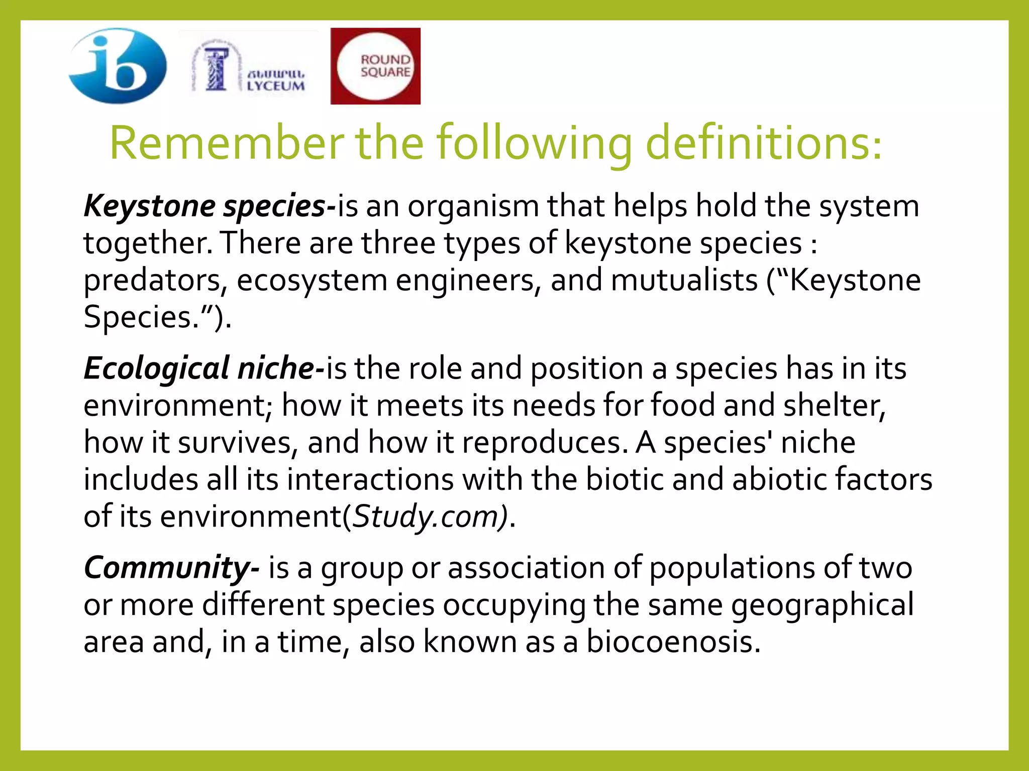 Remember the following definitions:
Keystone species-is an organism that helps hold the system
together.There are three types of keystone species :
predators, ecosystem engineers, and mutualists (“Keystone
Species.”).
Ecological niche-is the role and position a species has in its
environment; how it meets its needs for food and shelter,
how it survives, and how it reproduces.A species' niche
includes all its interactions with the biotic and abiotic factors
of its environment(Study.com).
Community- is a group or association of populations of two
or more different species occupying the same geographical
area and, in a time, also known as a biocoenosis.
 