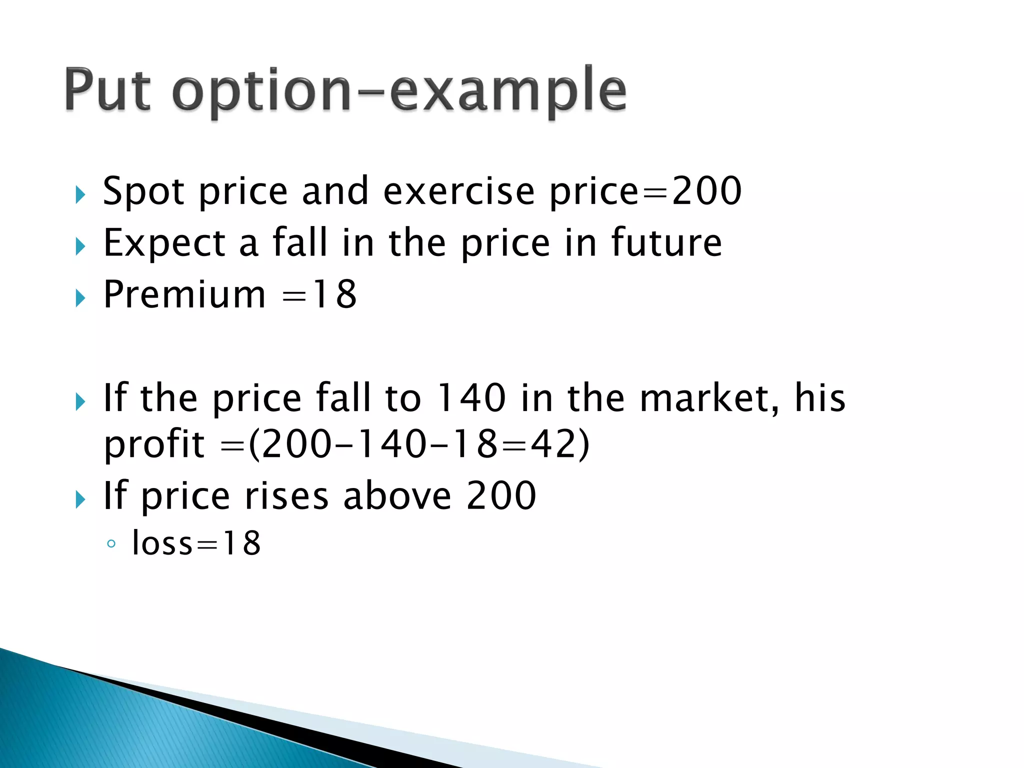  Spot price and exercise price=200
 Expect a fall in the price in future
 Premium =18
 If the price fall to 140 in the market, his
profit =(200-140-18=42)
 If price rises above 200
◦ loss=18
 