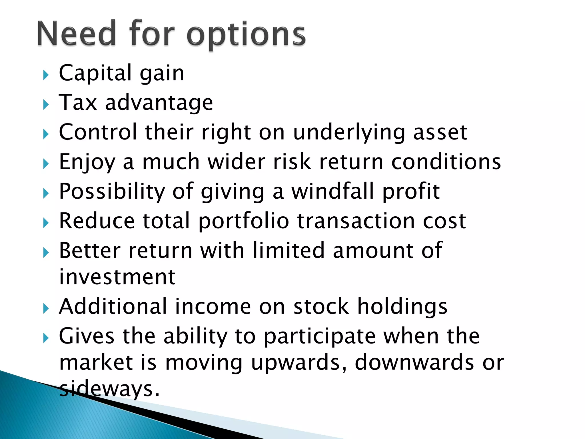  Capital gain
 Tax advantage
 Control their right on underlying asset
 Enjoy a much wider risk return conditions
 Possibility of giving a windfall profit
 Reduce total portfolio transaction cost
 Better return with limited amount of
investment
 Additional income on stock holdings
 Gives the ability to participate when the
market is moving upwards, downwards or
sideways.
 