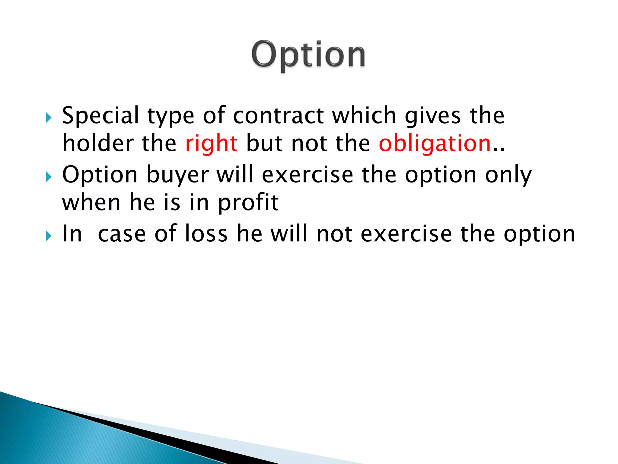  Special type of contract which gives the
holder the right but not the obligation..
 Option buyer will exercise the option only
when he is in profit
 In case of loss he will not exercise the option
 