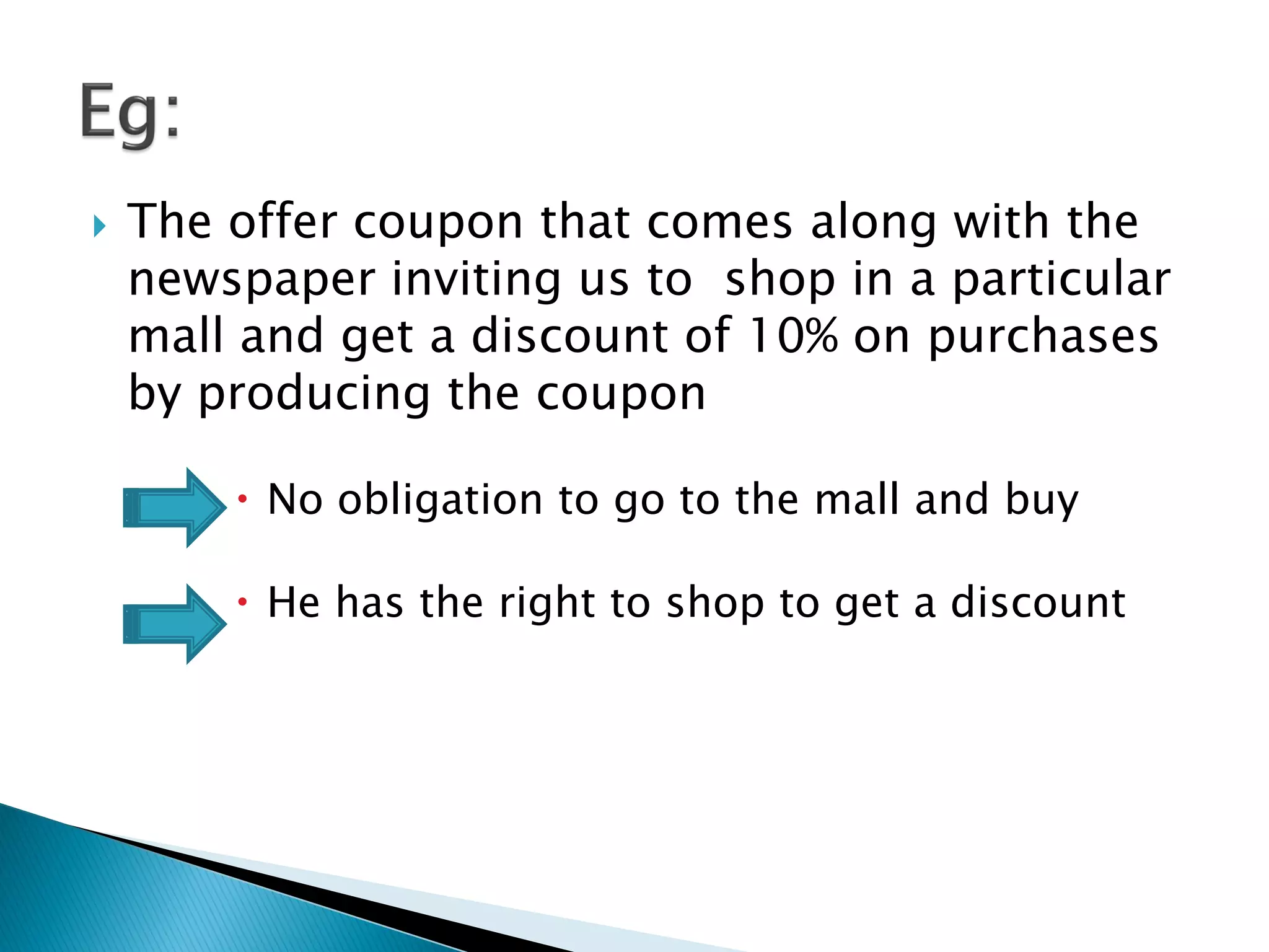  The offer coupon that comes along with the
newspaper inviting us to shop in a particular
mall and get a discount of 10% on purchases
by producing the coupon
 No obligation to go to the mall and buy
 He has the right to shop to get a discount
 