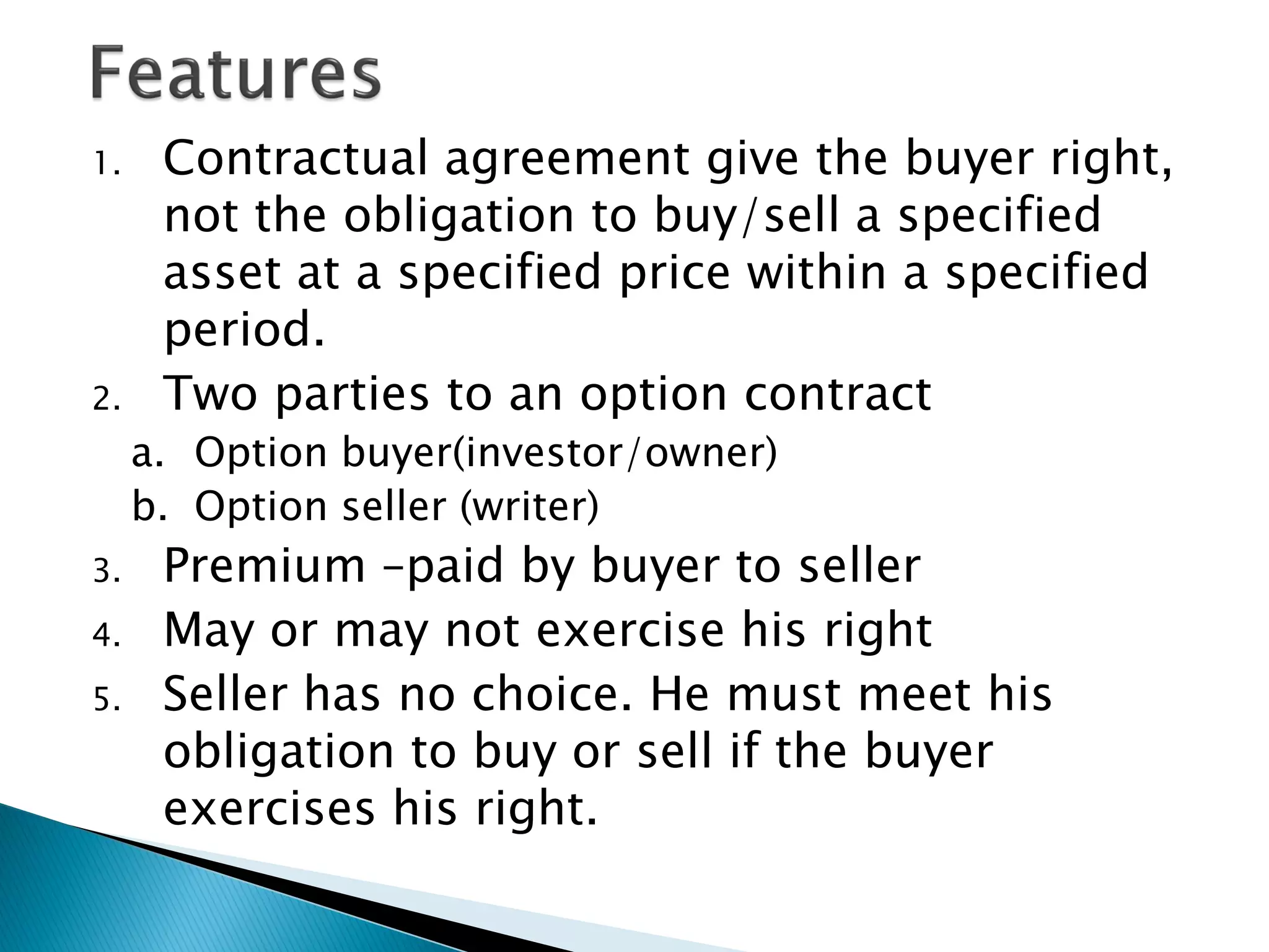 1. Contractual agreement give the buyer right,
not the obligation to buy/sell a specified
asset at a specified price within a specified
period.
2. Two parties to an option contract
a. Option buyer(investor/owner)
b. Option seller (writer)
3. Premium –paid by buyer to seller
4. May or may not exercise his right
5. Seller has no choice. He must meet his
obligation to buy or sell if the buyer
exercises his right.
 