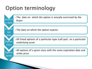 Exercis
e date
•The date on which the option is actually exercised by the
buyer
Expirat
ion
date
•The date on which the option expires
Option
class
•All listed options of a particular type (call/put) on a particular
underlying asset
Option
series
•All options of a given class with the same expiration date and
strike price
 