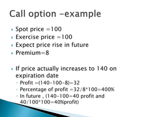  Spot price =100
 Exercise price =100
 Expect price rise in future
 Premium=8
 If price actually increases to 140 on
expiration date
◦ Profit =(140-100-8)=32
◦ Percentage of profit =32/8*100=400%
◦ In future , (140-100=40 profit and
40/100*100=40%profit)
 