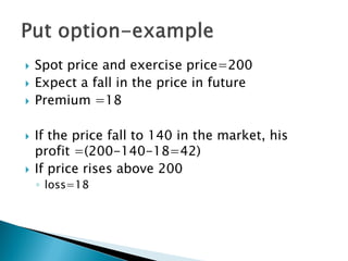 Spot price and exercise price=200
 Expect a fall in the price in future
 Premium =18
 If the price fall to 140 in the market, his
profit =(200-140-18=42)
 If price rises above 200
◦ loss=18
 