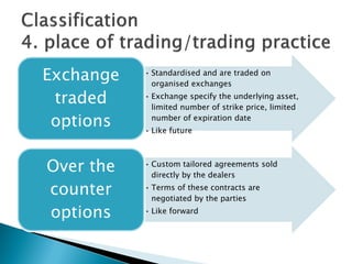 • Standardised and are traded on
organised exchanges
• Exchange specify the underlying asset,
limited number of strike price, limited
number of expiration date
• Like future
Exchange
traded
options
• Custom tailored agreements sold
directly by the dealers
• Terms of these contracts are
negotiated by the parties
• Like forward
Over the
counter
options
 