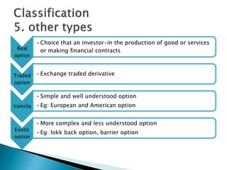 Real
option
•Choice that an investor-in the production of good or services
or making financial contracts
Traded
option
•Exchange traded derivative
Vannila
•Simple and well understood option
•Eg: European and American option
Exotic
option
•More complex and less understood option
•Eg: lokk back option, barrier option
 