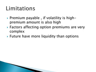  Premium payable , if volatility is high-
premium amount is also high
 Factors affecting option premiums are very
complex
 Future have more liquidity than options
 